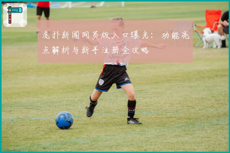 虎扑新闻网页版入口曝光:功能亮点解析与新手注册全攻略