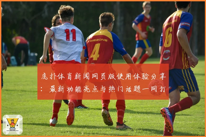 虎扑体育新闻网页版使用体验分享：最新功能亮点与热门话题一网打尽
