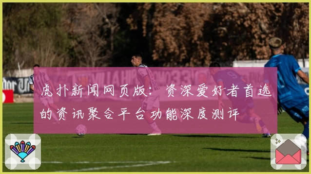 虎扑新闻网页版：资深爱好者首选的资讯聚合平台功能深度测评