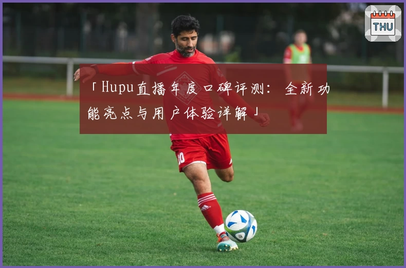 「Hupu直播年度口碑评测：全新功能亮点与用户体验详解」