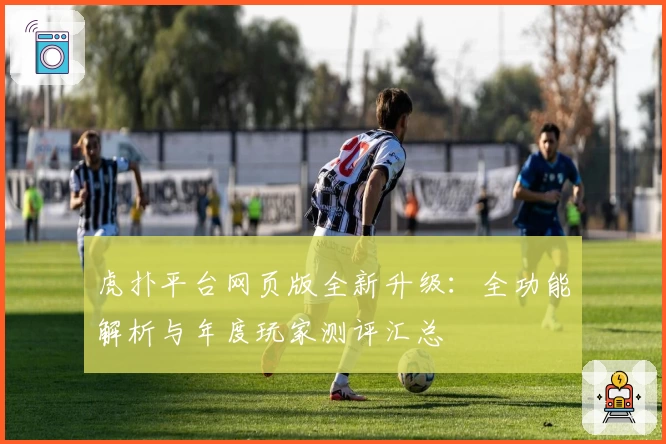 虎扑平台网页版全新升级：全功能解析与年度玩家测评汇总