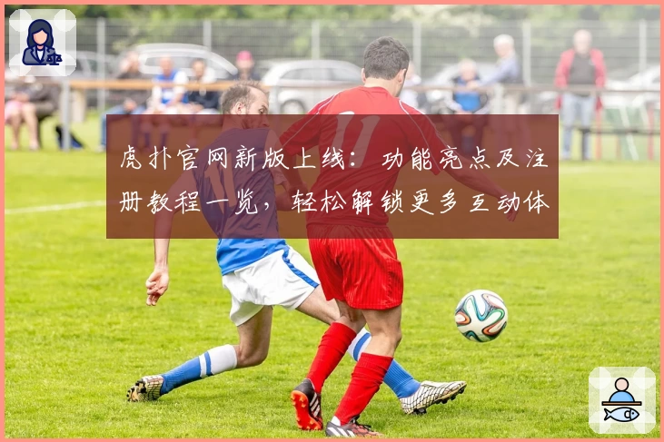 虎扑官网新版上线：功能亮点及注册教程一览，轻松解锁更多互动体验