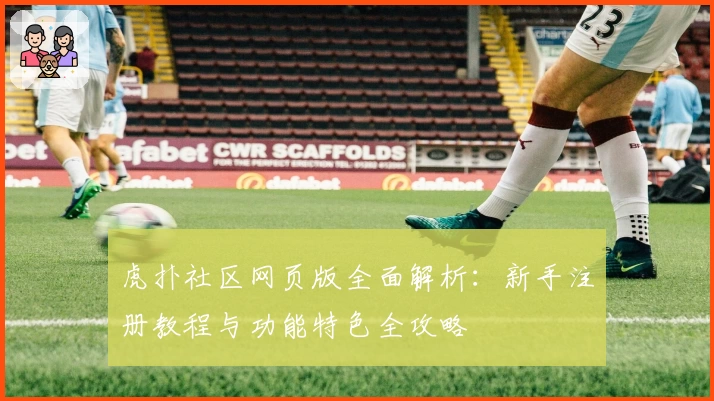虎扑社区网页版全面解析：新手注册教程与功能特色全攻略