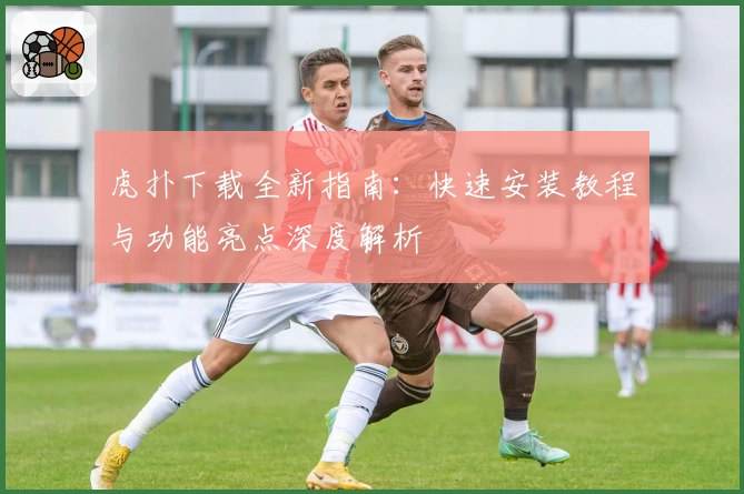 虎扑下载全新指南：快速安装教程与功能亮点深度解析