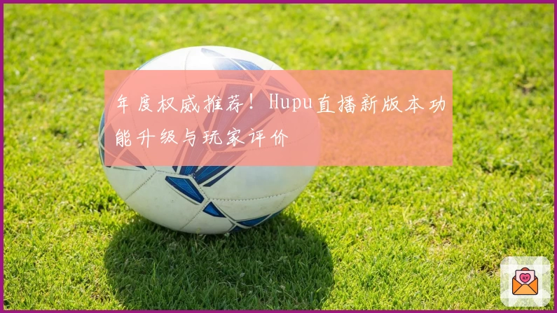 年度权威推荐！Hupu直播新版本功能升级与玩家评价