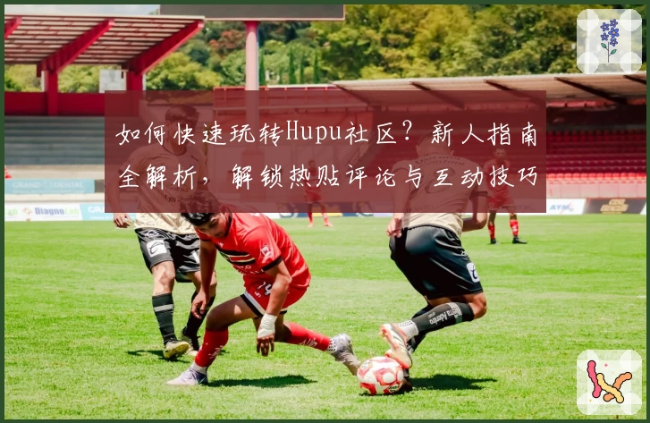 如何快速玩转Hupu社区?新人指南全解析,解锁热贴评论与互动技巧