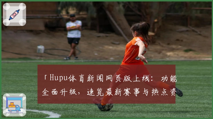 「Hupu体育新闻网页版上线：功能全面升级，速览最新赛事与热点资讯」