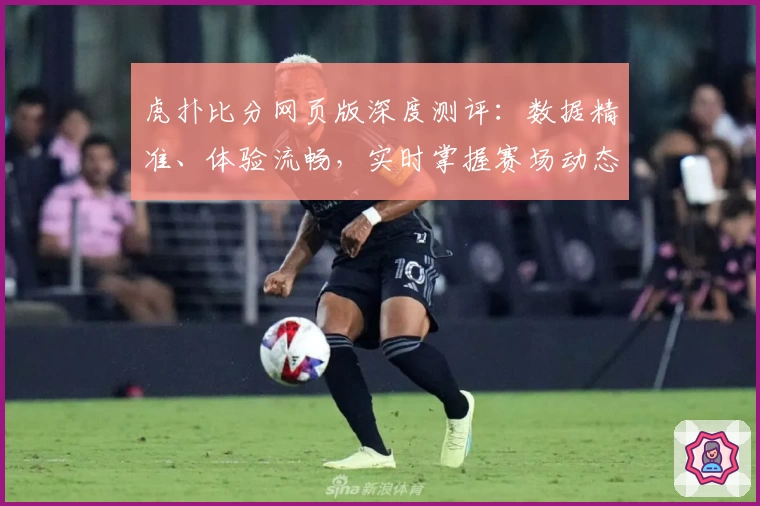 虎扑比分网页版深度测评：数据精准、体验流畅，实时掌握赛场动态