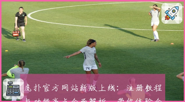 虎扑官方网站新版上线：注册教程与功能亮点全面解析，带你体验全新互动社区