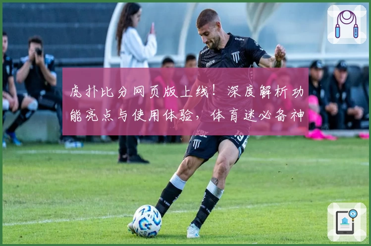 虎扑比分网页版上线！深度解析功能亮点与使用体验，体育迷必备神器