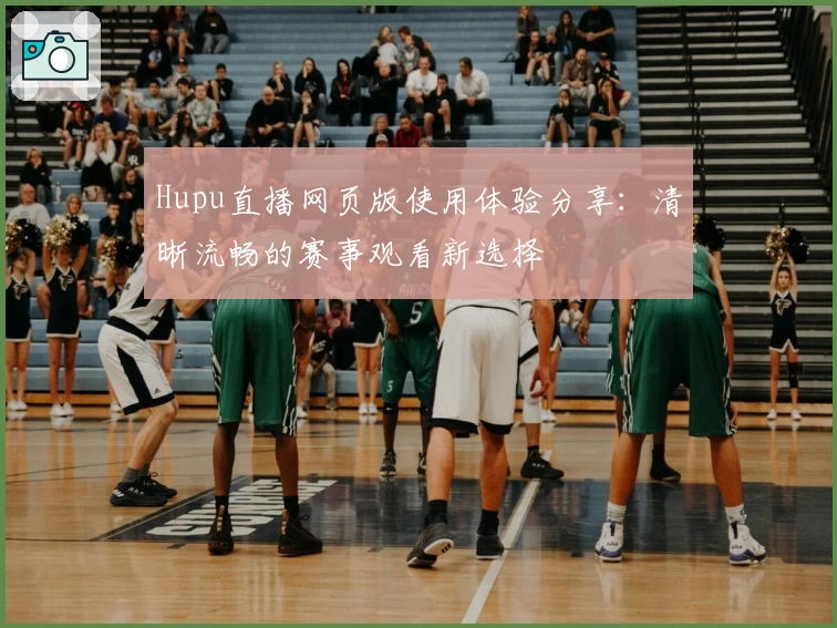 Hupu直播网页版使用体验分享：清晰流畅的赛事观看新选择