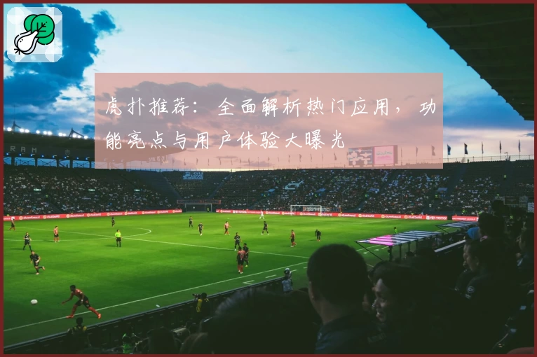 虎扑推荐：全面解析热门应用，功能亮点与用户体验大曝光