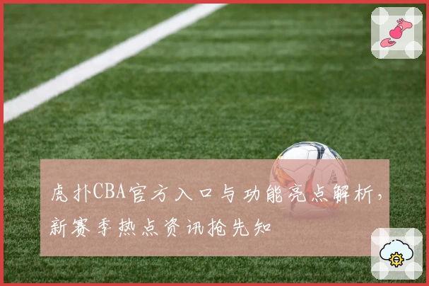 虎扑CBA官方入口与功能亮点解析，新赛季热点资讯抢先知