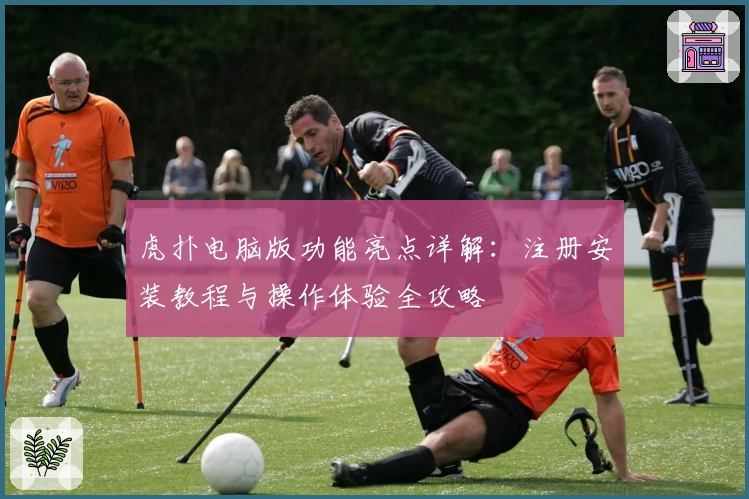 虎扑电脑版功能亮点详解：注册安装教程与操作体验全攻略