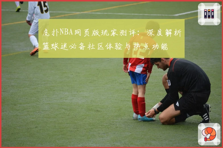 虎扑NBA网页版玩家测评：深度解析篮球迷必备社区体验与热点功能