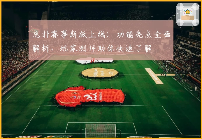 虎扑赛事新版上线：功能亮点全面解析，玩家测评助你快速了解