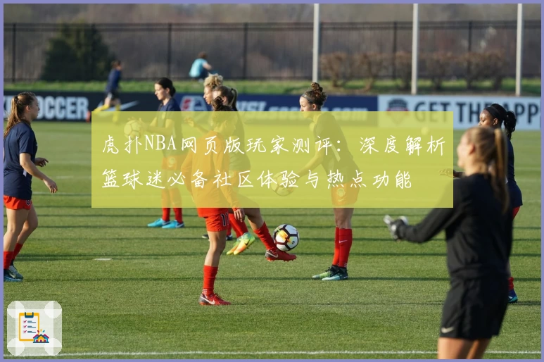虎扑NBA网页版玩家测评：深度解析篮球迷必备社区体验与热点功能