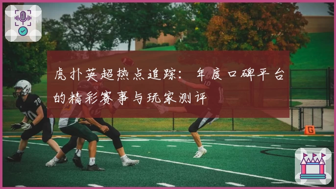 虎扑英超热点追踪：年度口碑平台的精彩赛事与玩家测评