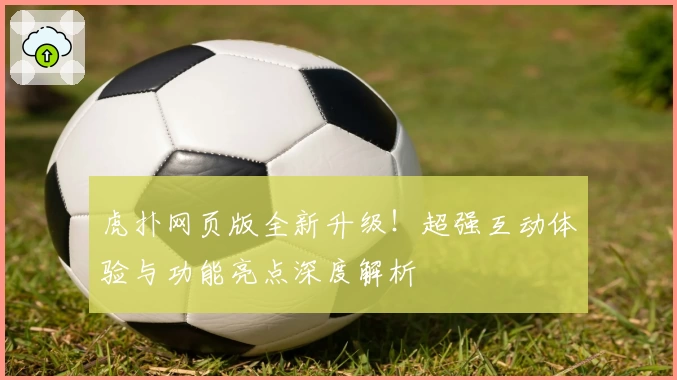 虎扑网页版全新升级！超强互动体验与功能亮点深度解析