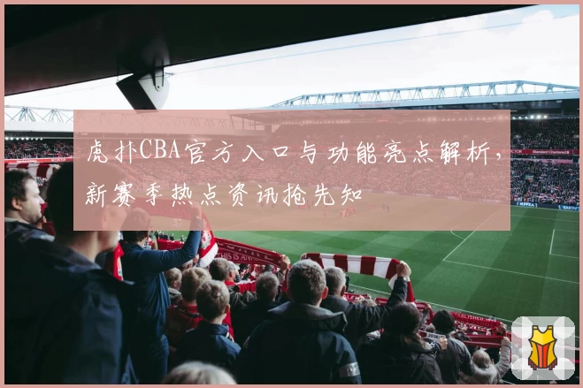 虎扑CBA官方入口与功能亮点解析，新赛季热点资讯抢先知