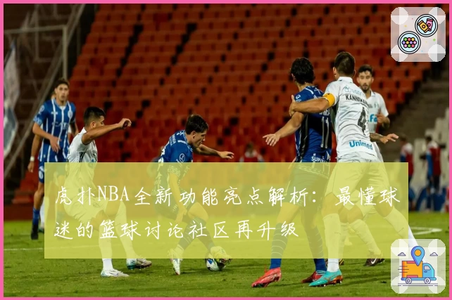 虎扑NBA全新功能亮点解析：最懂球迷的篮球讨论社区再升级
