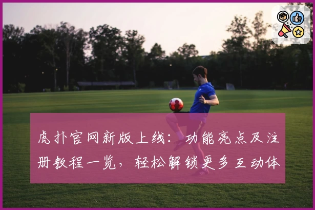 虎扑官网新版上线：功能亮点及注册教程一览，轻松解锁更多互动体验