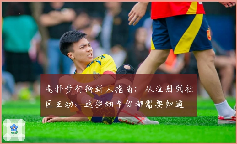 虎扑步行街新人指南：从注册到社区互动，这些细节你都需要知道
