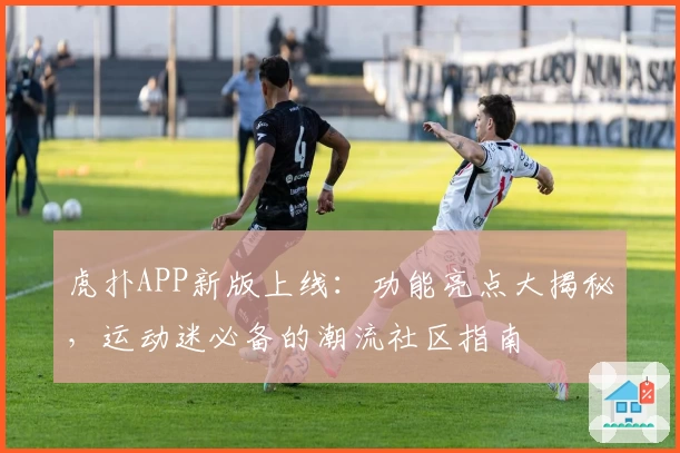 虎扑APP新版上线：功能亮点大揭秘，运动迷必备的潮流社区指南