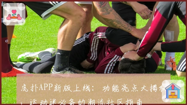 虎扑APP新版上线：功能亮点大揭秘，运动迷必备的潮流社区指南