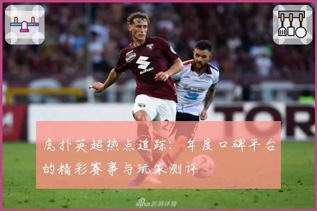 虎扑英超热点追踪：年度口碑平台的精彩赛事与玩家测评