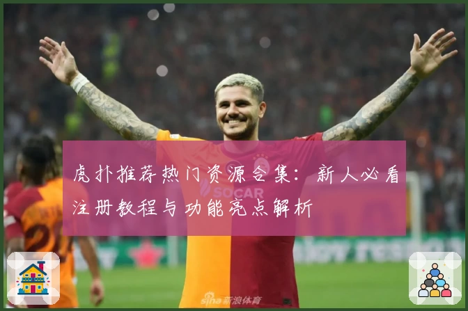 虎扑推荐热门资源合集：新人必看注册教程与功能亮点解析