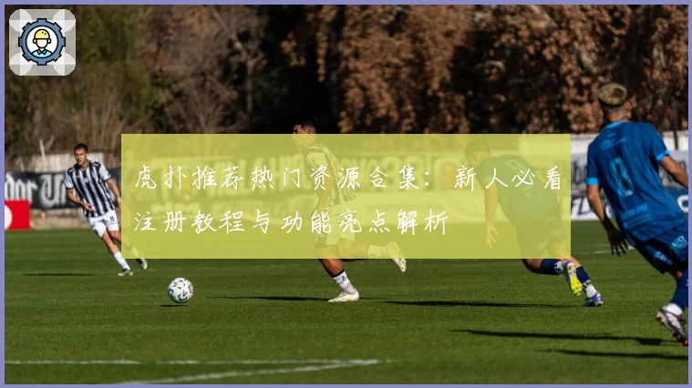 虎扑推荐热门资源合集：新人必看注册教程与功能亮点解析