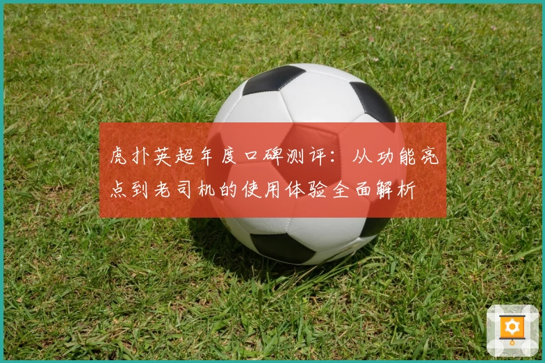 虎扑英超年度口碑测评：从功能亮点到老司机的使用体验全面解析
