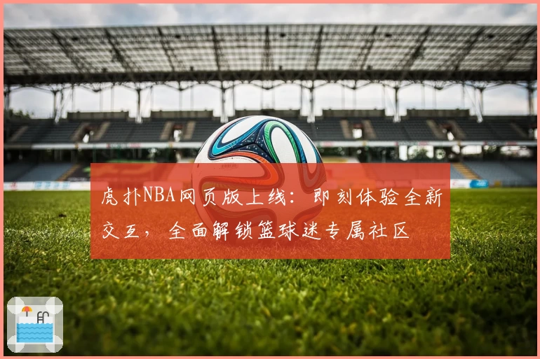 虎扑NBA网页版上线：即刻体验全新交互，全面解锁篮球迷专属社区