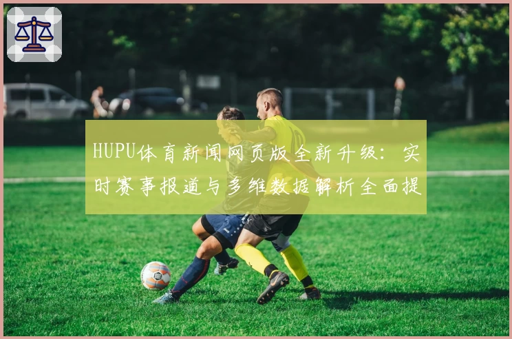 HUPU体育新闻网页版全新升级：实时赛事报道与多维数据解析全面提升用户体验