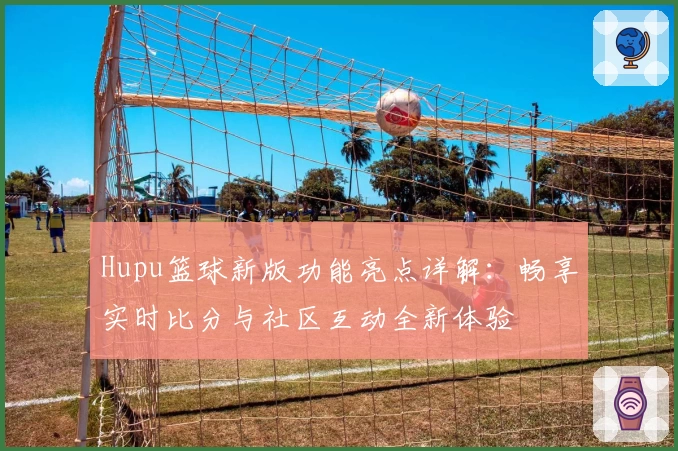 Hupu篮球新版功能亮点详解：畅享实时比分与社区互动全新体验
